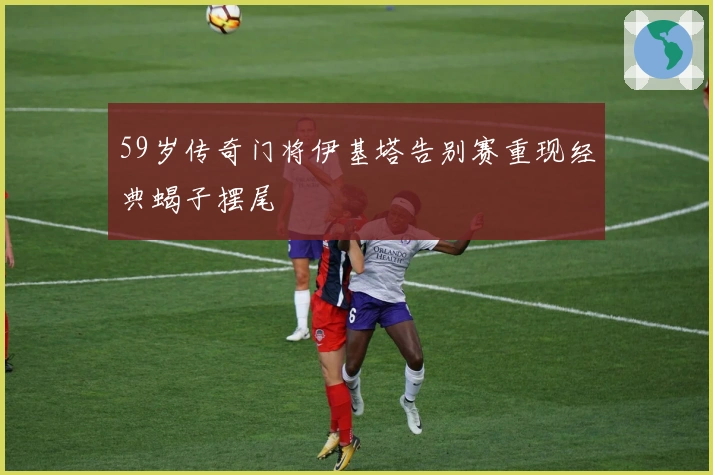 59岁传奇门将伊基塔告别赛重现经典蝎子摆尾