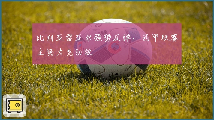 比利亚雷亚尔强势反弹，西甲联赛主场力克劲敌