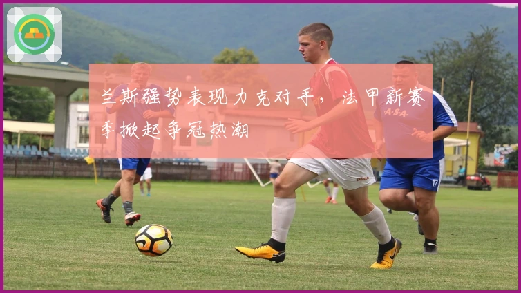 兰斯强势表现力克对手,法甲新赛季掀起争冠热潮