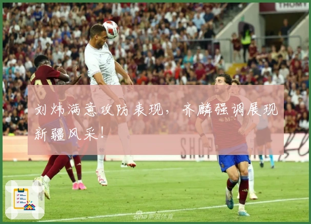 刘炜满意攻防表现，齐麟强调展现新疆风采！