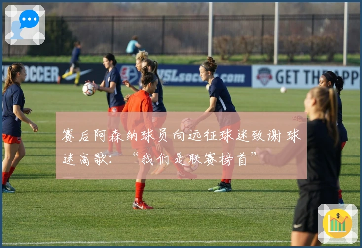 赛后阿森纳球员向远征球迷致谢 球迷高歌：“我们是联赛榜首”