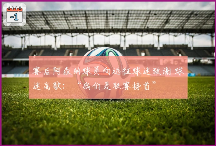 赛后阿森纳球员向远征球迷致谢 球迷高歌：“我们是联赛榜首”