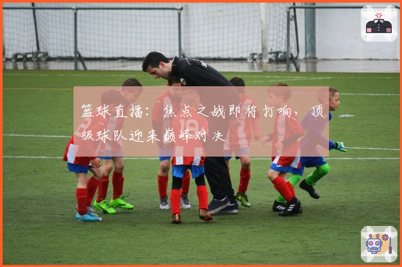 篮球直播：焦点之战即将打响，顶级球队迎来巅峰对决