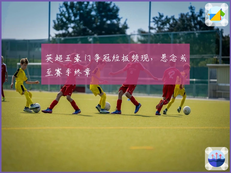 英超五豪门争冠短板频现，悬念或至赛季终章