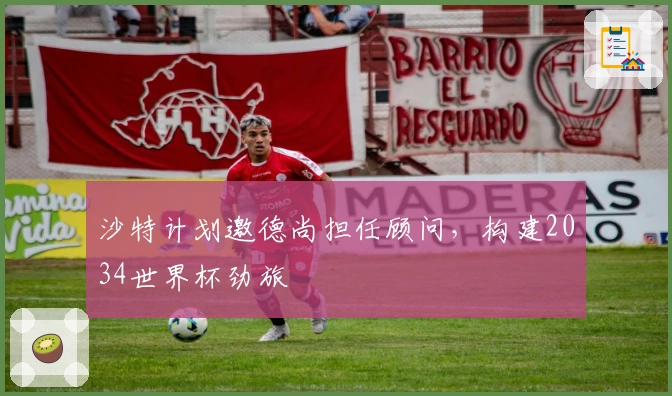 沙特计划邀德尚担任顾问，构建2034世界杯劲旅