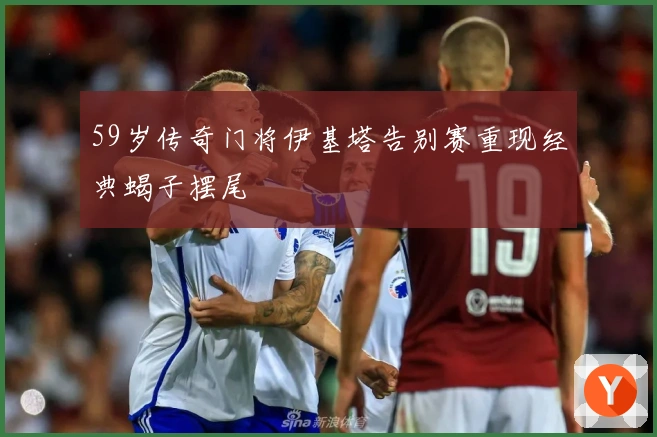 59岁传奇门将伊基塔告别赛重现经典蝎子摆尾